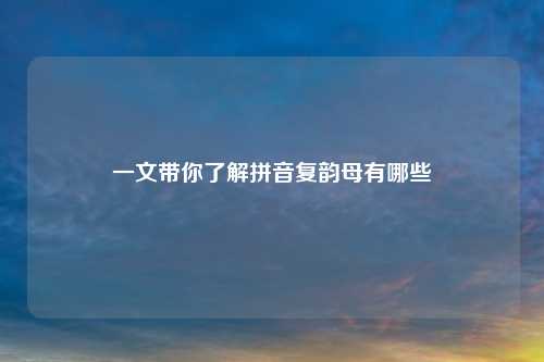 一文带你了解拼音复韵母有哪些