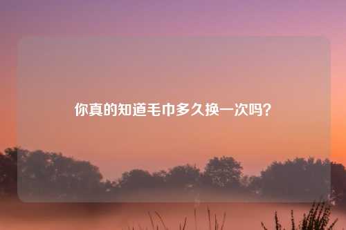 你真的知道毛巾多久换一次吗？