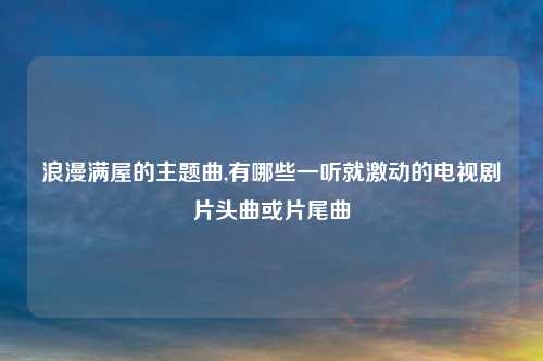 浪漫满屋的主题曲,有哪些一听就激动的电视剧片头曲或片尾曲