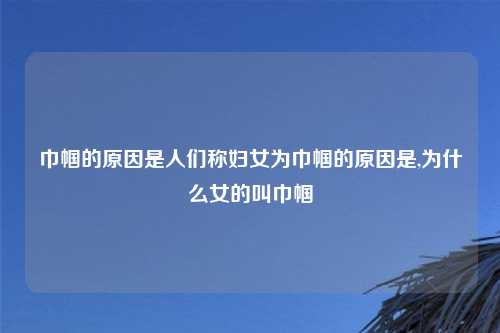 巾帼的原因是人们称妇女为巾帼的原因是,为什么女的叫巾帼