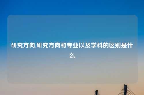 研究方向,研究方向和专业以及学科的区别是什么