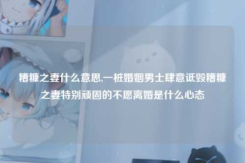 糟糠之妻什么意思,一桩婚姻男士肆意诋毁糟糠之妻特别顽固的不愿离婚是什么心态