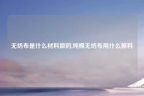 无纺布是什么材料做的,纯棉无纺布用什么原料