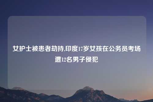 女护士被患者劫持,印度17岁女孩在公务员考场遭12名男子侵犯