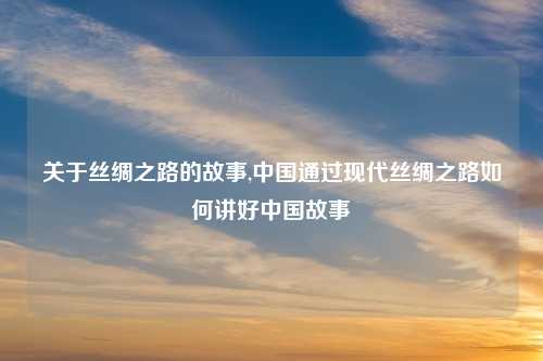 关于丝绸之路的故事,中国通过现代丝绸之路如何讲好中国故事