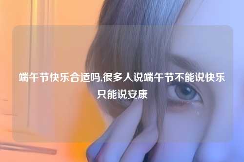 端午节快乐合适吗,很多人说端午节不能说快乐只能说安康