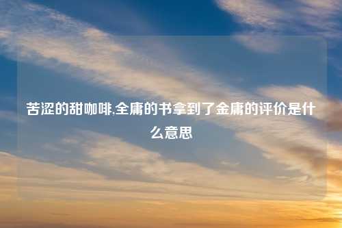 苦涩的甜咖啡,全庸的书拿到了金庸的评价是什么意思