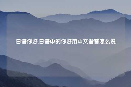 日语你好,日语中的你好用中文谐音怎么说
