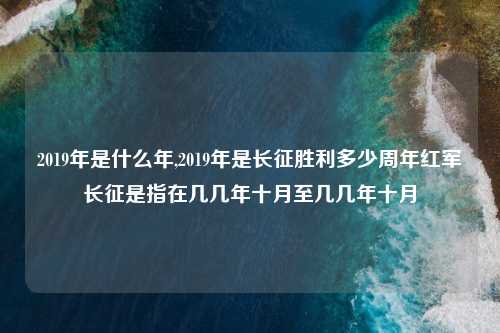 2019年是什么年,2019年是长征胜利多少周年红军长征是指在几几年十月至几几年十月