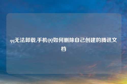 qq无法卸载,手机QQ如何删除自己创建的腾讯文档