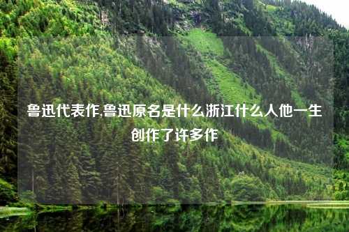 鲁迅代表作,鲁迅原名是什么浙江什么人他一生创作了许多作