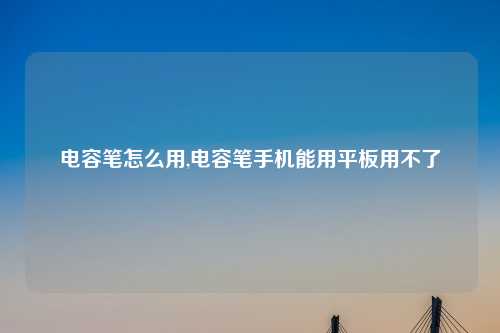 电容笔怎么用,电容笔手机能用平板用不了