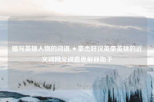 描写英雄人物的词语,★豪杰好汉英豪英雄的近义词同义词意思解释如下