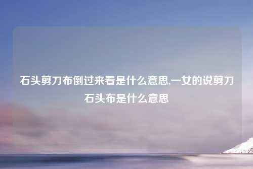 石头剪刀布倒过来看是什么意思,一女的说剪刀石头布是什么意思
