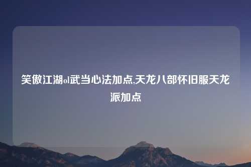 笑傲江湖ol武当心法加点,天龙八部怀旧服天龙派加点