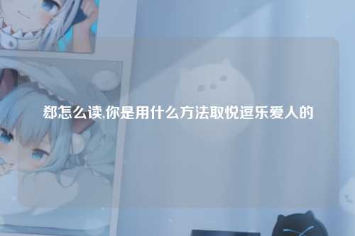郄怎么读,你是用什么方法取悦逗乐爱人的