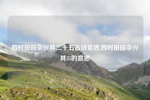 四时田园杂兴其二十五古诗意思,四时田园杂兴其35的意思