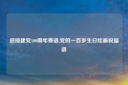 迎接建党100周年寄语,党的一百岁生日绘画祝福语