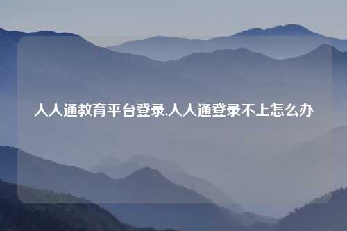 人人通教育平台登录,人人通登录不上怎么办