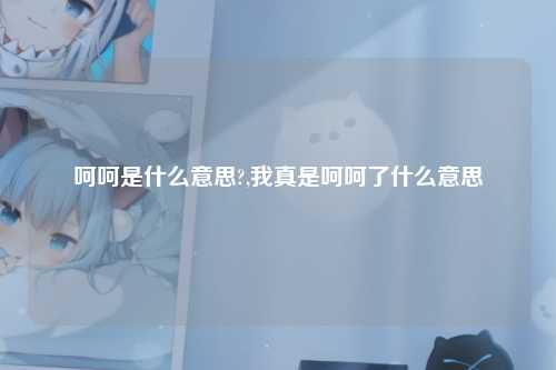 呵呵是什么意思?,我真是呵呵了什么意思