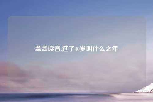 耄耋读音,过了40岁叫什么之年