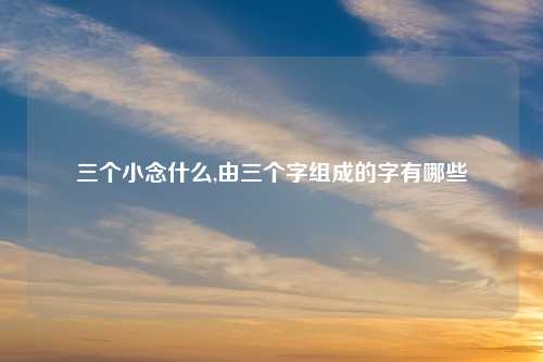 三个小念什么,由三个字组成的字有哪些