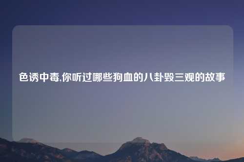 色诱中毒,你听过哪些狗血的八卦毁三观的故事