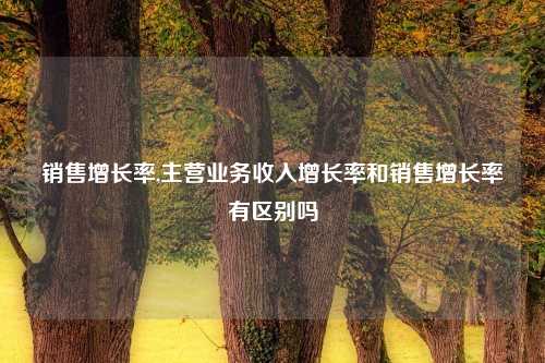 销售增长率,主营业务收入增长率和销售增长率有区别吗