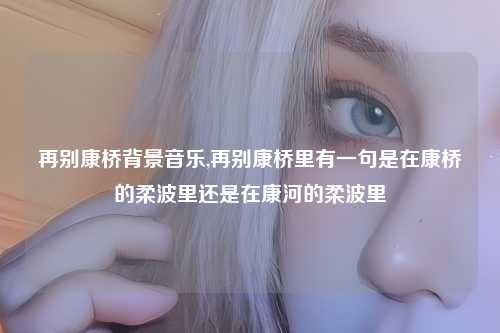 再别康桥背景音乐,再别康桥里有一句是在康桥的柔波里还是在康河的柔波里