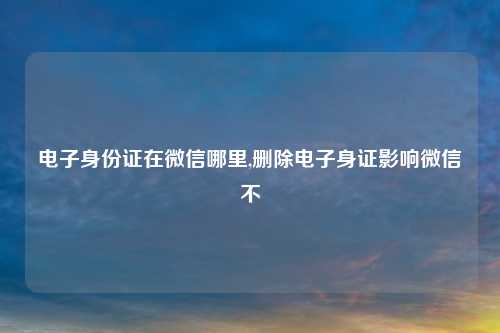 电子身份证在微信哪里,删除电子身证影响微信不