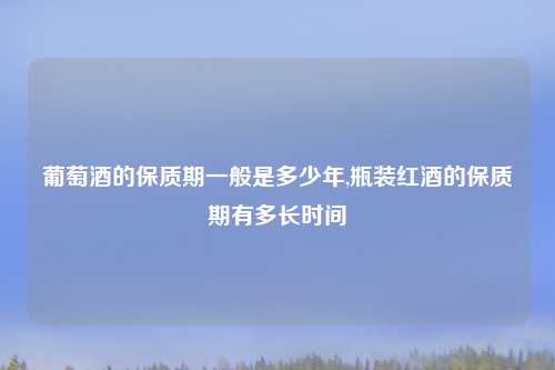 葡萄酒的保质期一般是多少年,瓶装红酒的保质期有多长时间