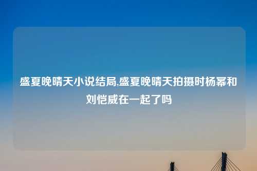盛夏晚晴天小说结局,盛夏晚晴天拍摄时杨幂和刘恺威在一起了吗