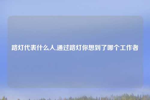 路灯代表什么人,通过路灯你想到了哪个工作者