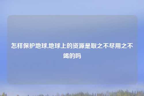 怎样保护地球,地球上的资源是取之不尽用之不竭的吗