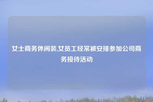女士商务休闲装,女员工经常被安排参加公司商务接待活动