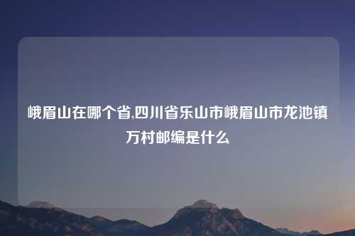 峨眉山在哪个省,四川省乐山市峨眉山市龙池镇万村邮编是什么