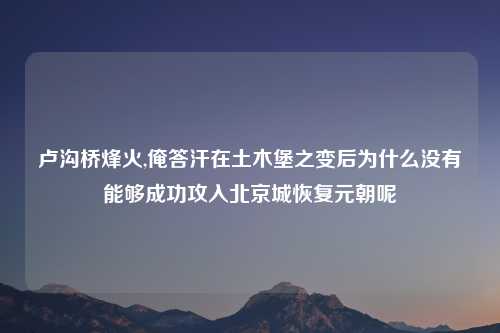 卢沟桥烽火,俺答汗在土木堡之变后为什么没有能够成功攻入北京城恢复元朝呢