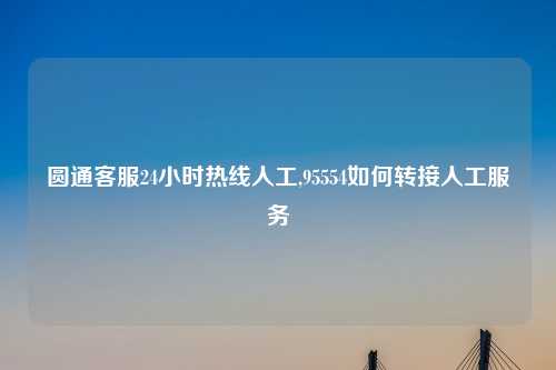 圆通客服24小时热线人工,95554如何转接人工服务