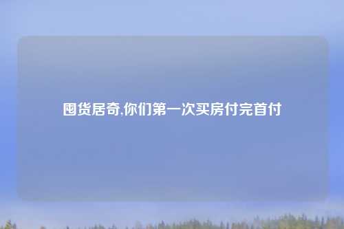 囤货居奇,你们第一次买房付完首付