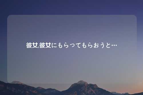 彼女,彼女にもらってもらおうと…