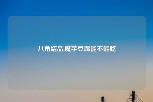 八角结晶,魔芋豆腐能不能吃