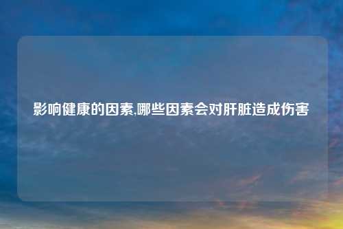 影响健康的因素,哪些因素会对肝脏造成伤害