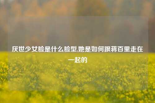 厌世少女脸是什么脸型,她是如何跟蒋百里走在一起的