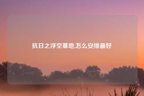 抗日之浮空基地,怎么安排最好