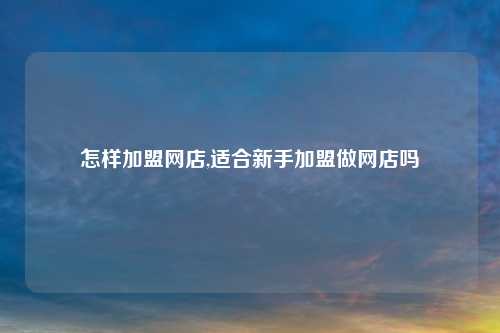 怎样加盟网店,适合新手加盟做网店吗