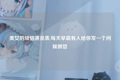 美女的烦恼演员表,每天早晨有人给你发一个问候微信