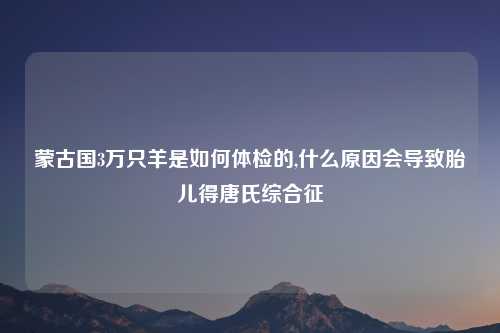 蒙古国3万只羊是如何体检的,什么原因会导致胎儿得唐氏综合征