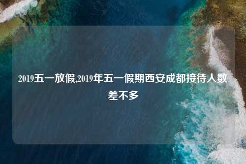 2019五一放假,2019年五一假期西安成都接待人数差不多