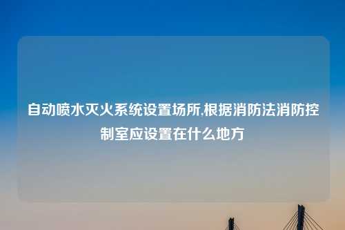 自动喷水灭火系统设置场所,根据消防法消防控制室应设置在什么地方