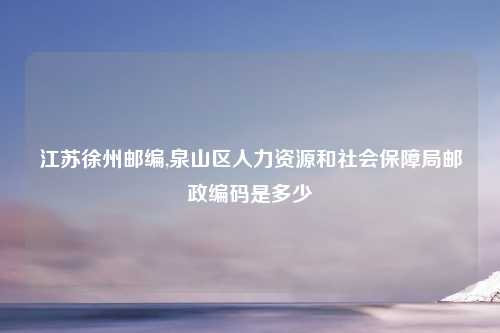 江苏徐州邮编,泉山区人力资源和社会保障局邮政编码是多少